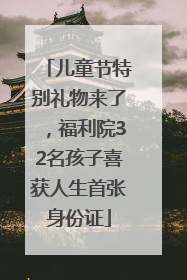 儿童节特别礼物来了，福利院32名孩子喜获人生首张身份证