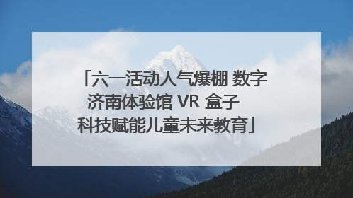 六一活动人气爆棚 数字济南体验馆 VR 盒子 科技赋能儿童未来教育