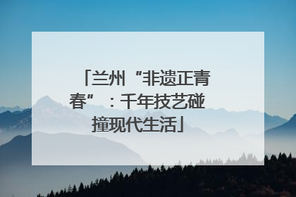 兰州“非遗正青春”：千年技艺碰撞现代生活