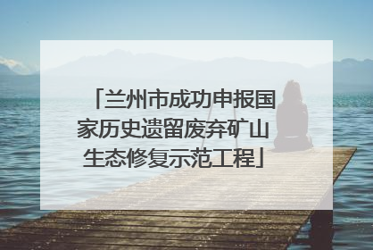 兰州市成功申报国家历史遗留废弃矿山生态修复示范工程