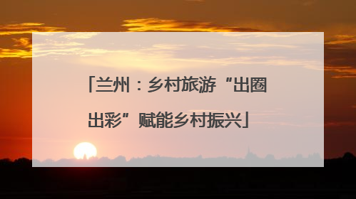 兰州：乡村旅游“出圈出彩”赋能乡村振兴