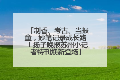 制香、考古、当报童，妙笔记录成长路！扬子晚报苏州小记者特刊焕新登场