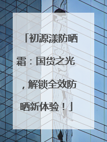 初源漾防晒霜：国货之光，解锁全效防晒新体验！