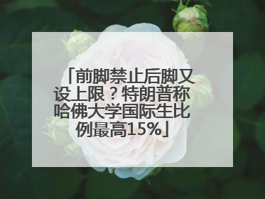 前脚禁止后脚又设上限？特朗普称哈佛大学国际生比例最高15%