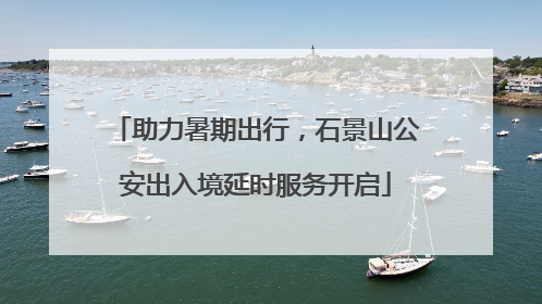 助力暑期出行，石景山公安出入境延时服务开启