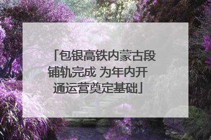 包银高铁内蒙古段铺轨完成 为年内开通运营奠定基础