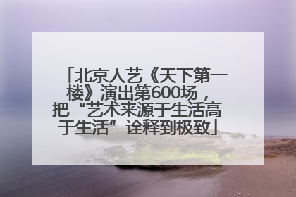 北京人艺《天下第一楼》演出第600场，把“艺术来源于生活高于生活”诠释到极致