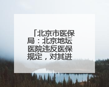 北京市医保局：北京地坛医院违反医保规定，对其进行协议处理