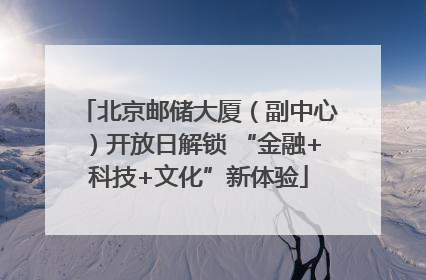 北京邮储大厦（副中心）开放日解锁 “金融+科技+文化”新体验