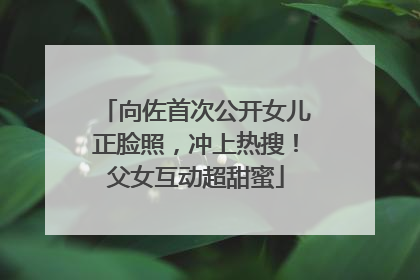 向佐首次公开女儿正脸照，冲上热搜！父女互动超甜蜜
