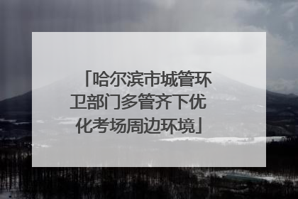 哈尔滨市城管环卫部门多管齐下优化考场周边环境