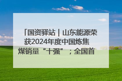 国资驿站｜山东能源荣获2024年度中国炼焦煤销量“十强”；全国首例铁路盖上智慧物流园钢结构主体完工