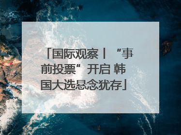 国际观察丨“事前投票”开启 韩国大选悬念犹存