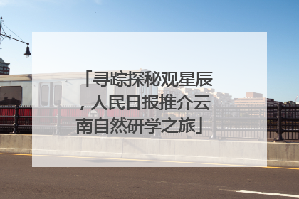 寻踪探秘观星辰，人民日报推介云南自然研学之旅