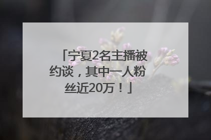 宁夏2名主播被约谈，其中一人粉丝近20万！