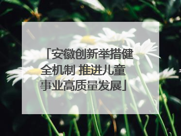 安徽创新举措健全机制 推进儿童事业高质量发展