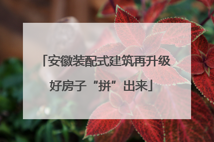 安徽装配式建筑再升级 好房子“拼”出来