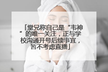 堂兄称自己是“韦神”的唯一关注，正与学校沟通开号后续事宜，暂不考虑直播