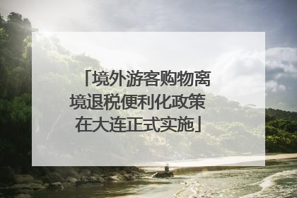 境外游客购物离境退税便利化政策在大连正式实施