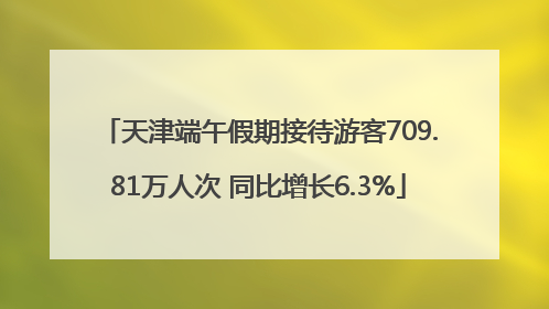 天津端午假期接待游客709.81万人次 同比增长6.3%