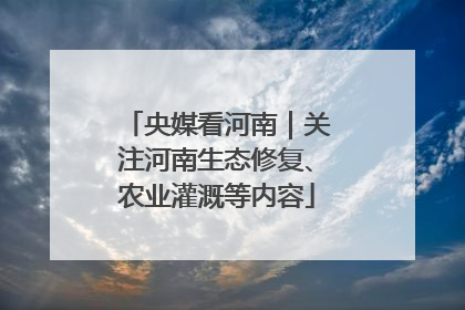 央媒看河南｜关注河南生态修复、农业灌溉等内容