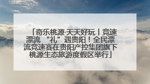奇乐桃源·天天好玩丨竞速漂流 “礼”遇贵阳！全民漂流竞速赛在贵阳产控集团旗下桃源生态旅游度假区举行
