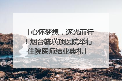 心怀梦想，逐光而行！烟台毓璜顶医院举行住院医师结业典礼