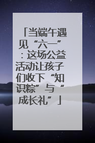 当端午遇见“六一”：这场公益活动让孩子们收下“知识粽”与“成长礼”