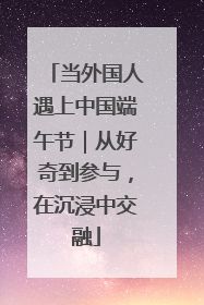 当外国人遇上中国端午节｜从好奇到参与，在沉浸中交融