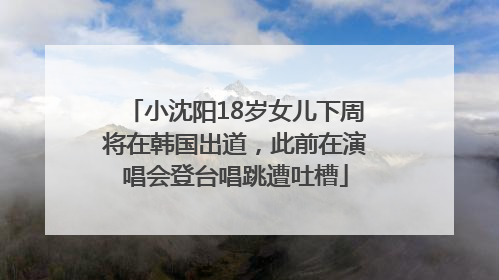 小沈阳18岁女儿下周将在韩国出道，此前在演唱会登台唱跳遭吐槽