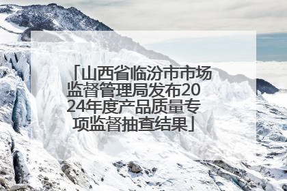山西省临汾市市场监督管理局发布2024年度产品质量专项监督抽查结果