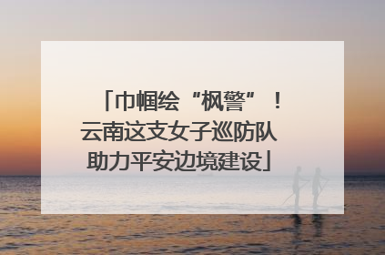 巾帼绘“枫警”！云南这支女子巡防队助力平安边境建设