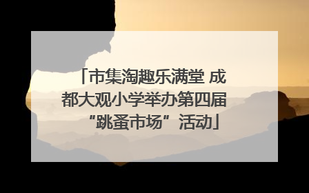 市集淘趣乐满堂 成都大观小学举办第四届“跳蚤市场”活动