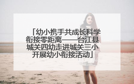 幼小携手共成长科学衔接零距离——台江县城关四幼走进城关三小开展幼小衔接活动