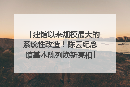 建馆以来规模最大的系统性改造！陈云纪念馆基本陈列焕新亮相