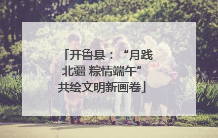 开鲁县：“月践北疆 粽情端午”共绘文明新画卷