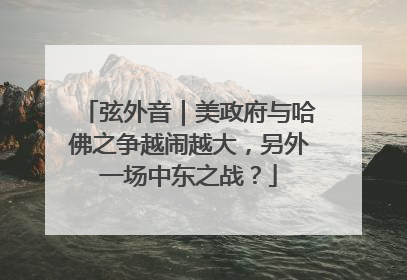 弦外音｜美政府与哈佛之争越闹越大，另外一场中东之战？