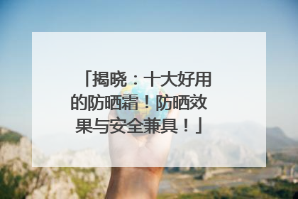揭晓：十大好用的防晒霜！防晒效果与安全兼具！