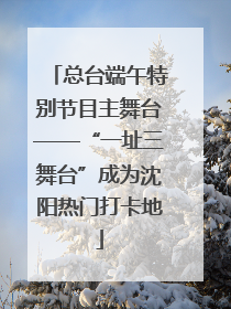 总台端午特别节目主舞台——“一址三舞台”成为沈阳热门打卡地