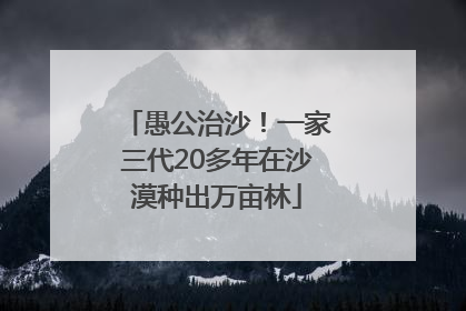 愚公治沙！一家三代20多年在沙漠种出万亩林