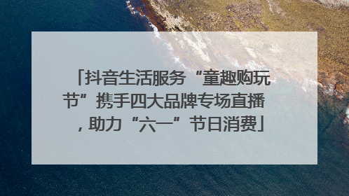 抖音生活服务“童趣购玩节”携手四大品牌专场直播，助力“六一”节日消费