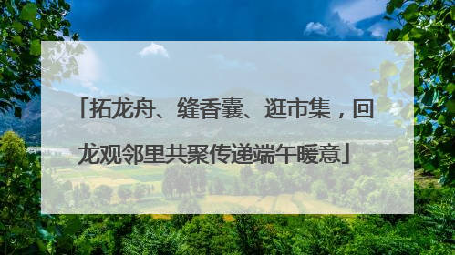 拓龙舟、缝香囊、逛市集，回龙观邻里共聚传递端午暖意
