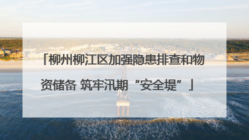 柳州柳江区加强隐患排查和物资储备 筑牢汛期“安全堤”