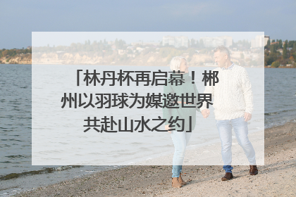林丹杯再启幕！郴州以羽球为媒邀世界共赴山水之约