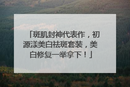 斑肌封神代表作，初源漾美白祛斑套装，美白修复一举拿下！