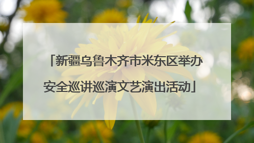 新疆乌鲁木齐市米东区举办安全巡讲巡演文艺演出活动