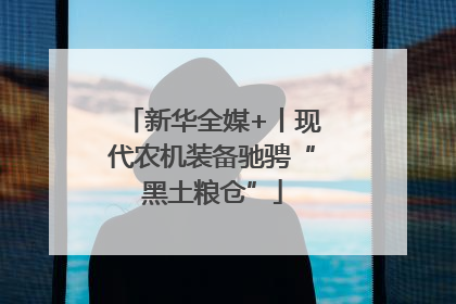 新华全媒+丨现代农机装备驰骋“黑土粮仓”