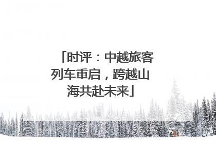 时评：中越旅客列车重启，跨越山海共赴未来
