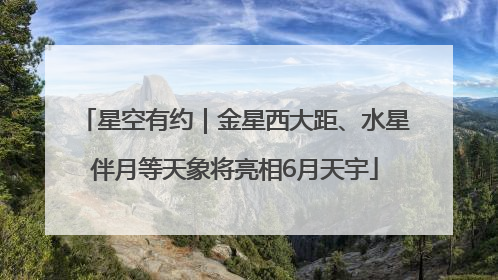 星空有约｜金星西大距、水星伴月等天象将亮相6月天宇