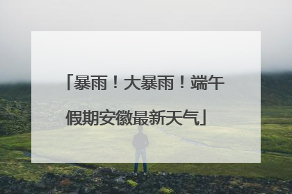 暴雨！大暴雨！端午假期安徽最新天气